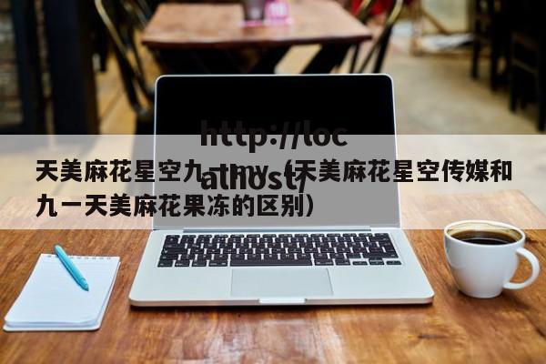 天美麻花星空九一mv（天美麻花星空传媒和九一天美麻花果冻的区别）